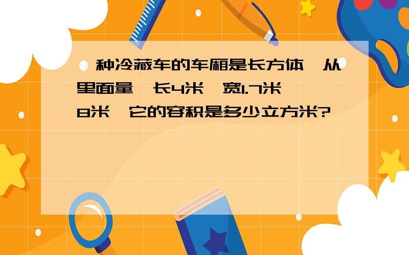 一种冷藏车的车厢是长方体,从里面量,长4米,宽1.7米,8米,它的容积是多少立方米?