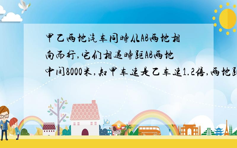 甲乙两地汽车同时从AB两地相向而行,它们相遇时距AB两地中间8000米,知甲车速是乙车速1.2倍,两地距离?甲乙两地汽车同时从A、B两地相向而行,它们相遇时距A、B两地中间8000米,已知甲车速是乙车