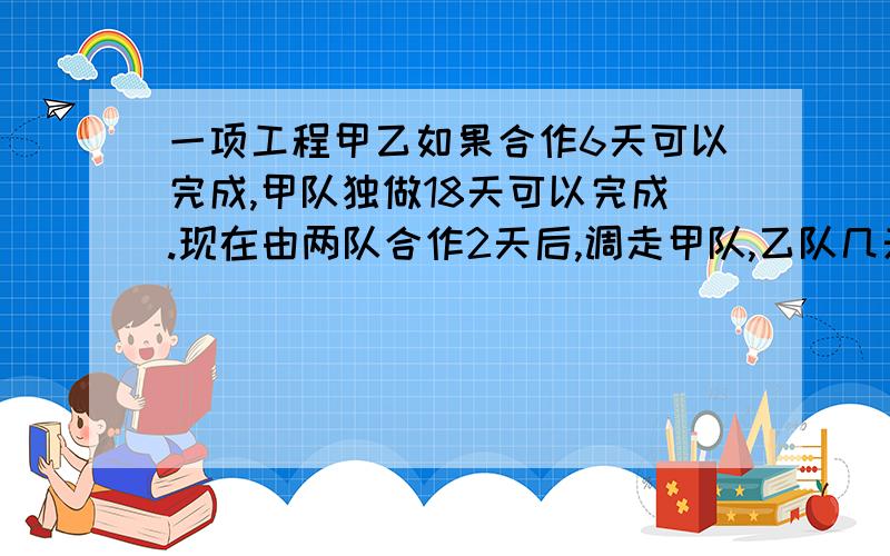 一项工程甲乙如果合作6天可以完成,甲队独做18天可以完成.现在由两队合作2天后,调走甲队,乙队几天完成（一元一次方程解 上面的错了一项工程，甲队独做9天可以完成，乙队独做18天可以完