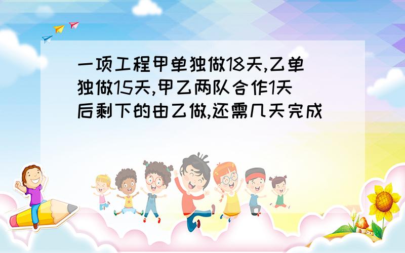 一项工程甲单独做18天,乙单独做15天,甲乙两队合作1天后剩下的由乙做,还需几天完成