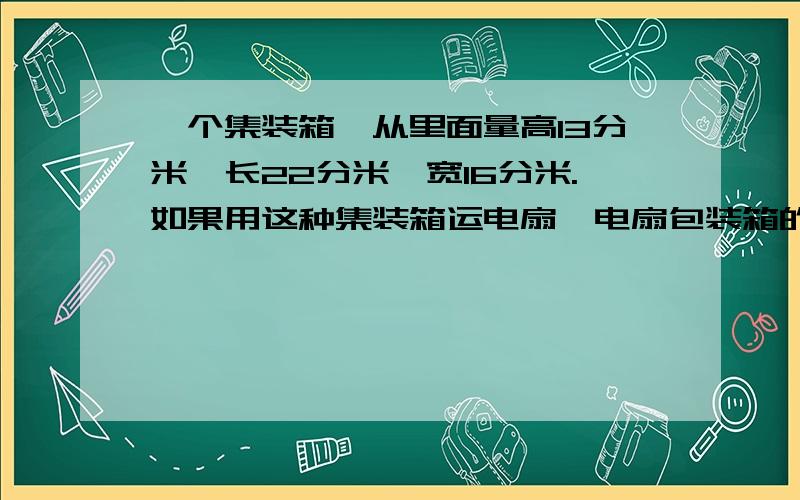 一个集装箱,从里面量高13分米,长22分米,宽16分米.如果用这种集装箱运电扇,电扇包装箱的外部尺寸是高13分米,宽3分米,每个集装箱一次最多可以装多少台电扇?