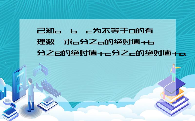 已知a,b,c为不等于0的有理数,求a分之a的绝对值+b分之B的绝对值+c分之c的绝对值+a,b,c分之a,b,c的绝对值?