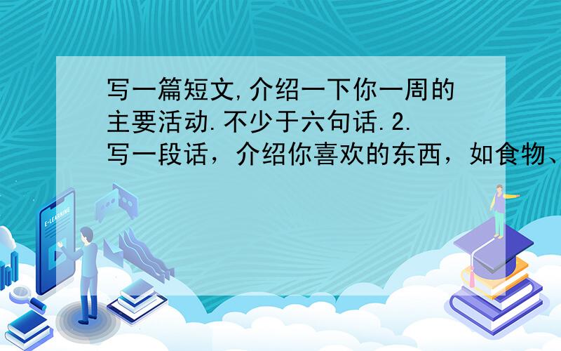 写一篇短文,介绍一下你一周的主要活动.不少于六句话.2.写一段话，介绍你喜欢的东西，如食物、水果和蔬菜等等，不少于五句话。3.写一段话介绍你自己。内容可以包括你的外貌、日常生活