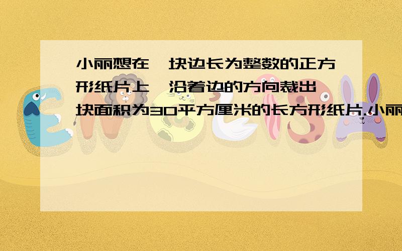 小丽想在一块边长为整数的正方形纸片上,沿着边的方向裁出一块面积为30平方厘米的长方形纸片.小丽想在一块边长为整数的正方形纸片上,沿着边的方向裁出一块面积为30平方厘米的长方形纸