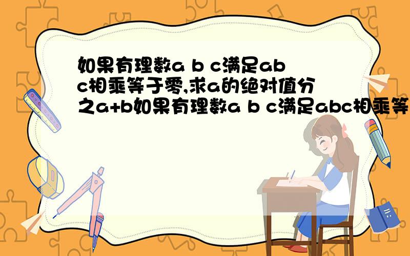 如果有理数a b c满足abc相乘等于零,求a的绝对值分之a+b如果有理数a b c满足abc相乘等于零，求a的绝对值分之a+b的绝对值分之b+c的绝对值分之c的所有可能值得立方和。