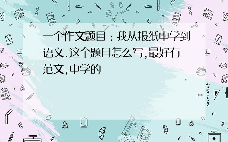 一个作文题目：我从报纸中学到语文.这个题目怎么写,最好有范文,中学的