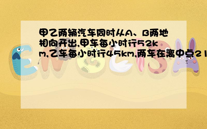 甲乙两辆汽车同时从A、B两地相向开出,甲车每小时行52km,乙车每小时行45km,两车在离中点21km处相遇.ab两地间的距离是多少千米?