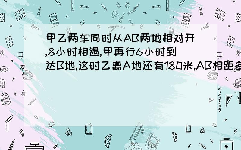 甲乙两车同时从AB两地相对开,8小时相遇,甲再行6小时到达B地,这时乙离A地还有180米,AB相距多远?