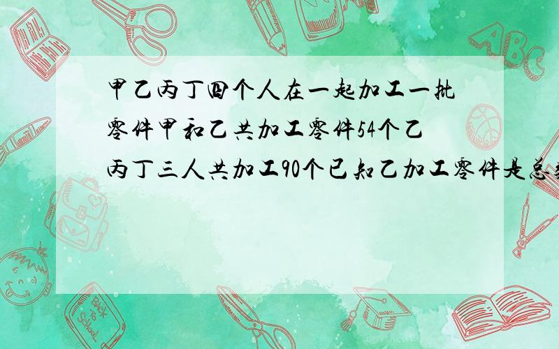 甲乙丙丁四个人在一起加工一批零件甲和乙共加工零件54个乙丙丁三人共加工90个已知乙加工零件是总数的5/1.求这批零件共有多少只?下午要交,急·1~