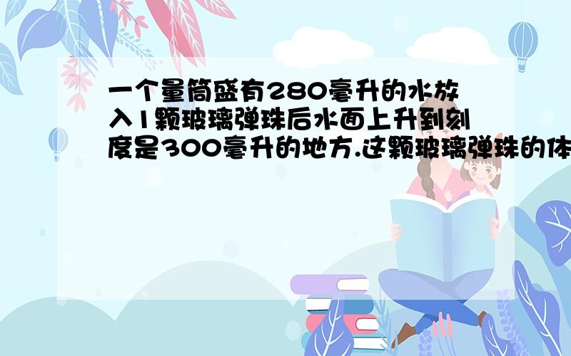 一个量筒盛有280毫升的水放入1颗玻璃弹珠后水面上升到刻度是300毫升的地方.这颗玻璃弹珠的体积是（ ）.