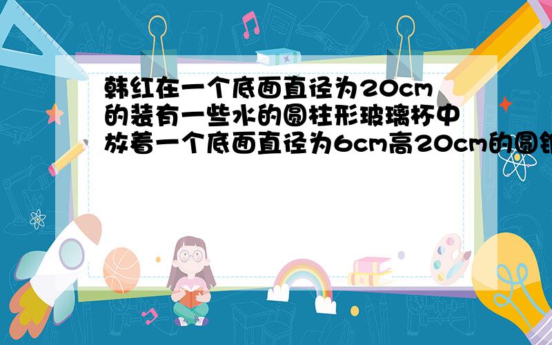 韩红在一个底面直径为20cm的装有一些水的圆柱形玻璃杯中放着一个底面直径为6cm高20cm的圆锥形的铅锤,当小红取出铅锤后,杯子的水会下降几厘米?快