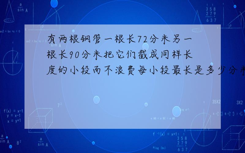 有两根钢管一根长72分米另一根长90分米把它们截成同样长度的小段而不浪费每小段最长是多少分米共可截多少算式  不要方程