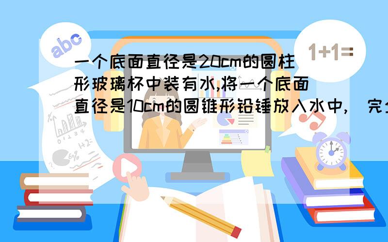 一个底面直径是20cm的圆柱形玻璃杯中装有水,将一个底面直径是10cm的圆锥形铅锤放入水中,（完全浸没且水未溢出）,水位上升0.5cm,铅锤的高是多少厘米?（杯壁厚度忽略不计）