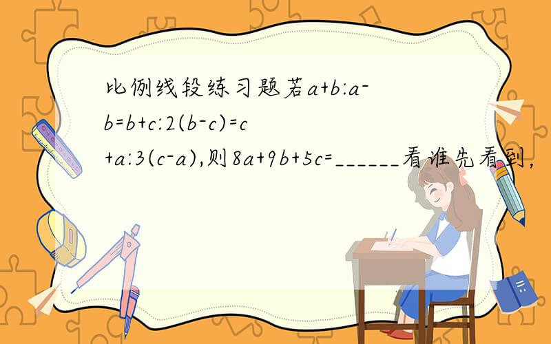 比例线段练习题若a+b:a-b=b+c:2(b-c)=c+a:3(c-a),则8a+9b+5c=______看谁先看到，我就给谁分~