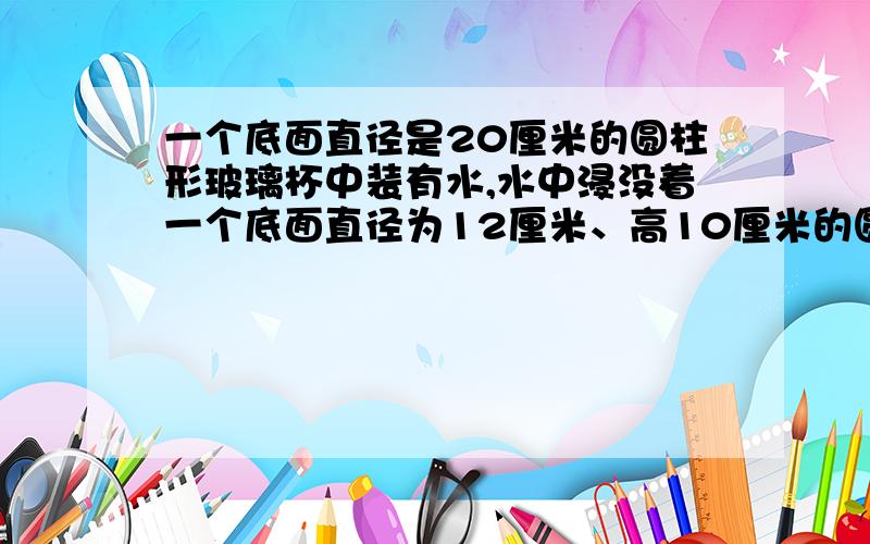 一个底面直径是20厘米的圆柱形玻璃杯中装有水,水中浸没着一个底面直径为12厘米、高10厘米的圆锥形铅锤,当铅锤取出后,杯里的水面下降多少厘米?