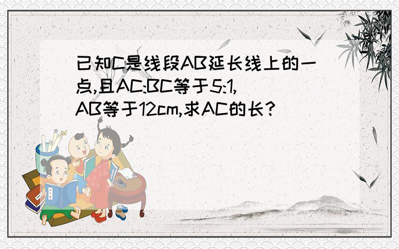 已知C是线段AB延长线上的一点,且AC:BC等于5:1,AB等于12cm,求AC的长?