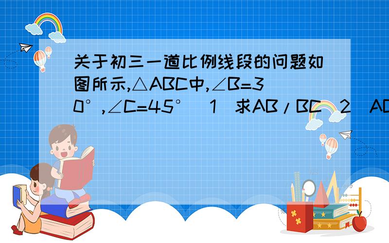 关于初三一道比例线段的问题如图所示,△ABC中,∠B=30°,∠C=45°(1)求AB/BC（2）AB:AC:BC