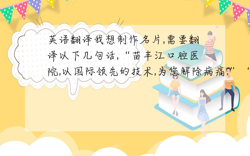 英语翻译我想制作名片,需要翻译以下几句话,“苗丰江口腔医院,以国际领先的技术,为您解除病痛.”“地址：中国黑龙江省佳木斯市保卫路,二号门市楼”希望翻译一定要准确,千万不要google翻