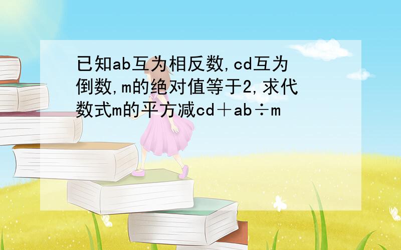 已知ab互为相反数,cd互为倒数,m的绝对值等于2,求代数式m的平方减cd＋ab÷m