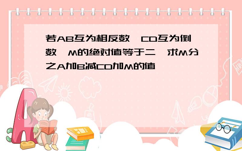 若AB互为相反数,CD互为倒数,M的绝对值等于二,求M分之A加B减CD加M的值