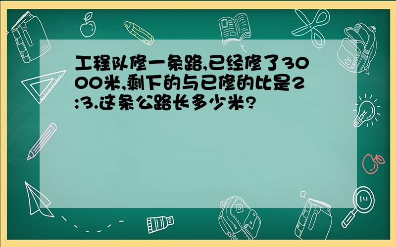 工程队修一条路,已经修了3000米,剩下的与已修的比是2:3.这条公路长多少米?