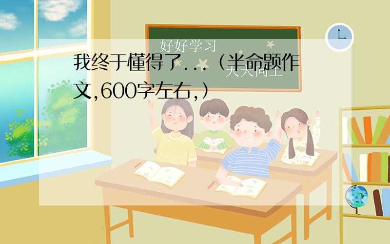 我终于懂得了...（半命题作文,600字左右,）