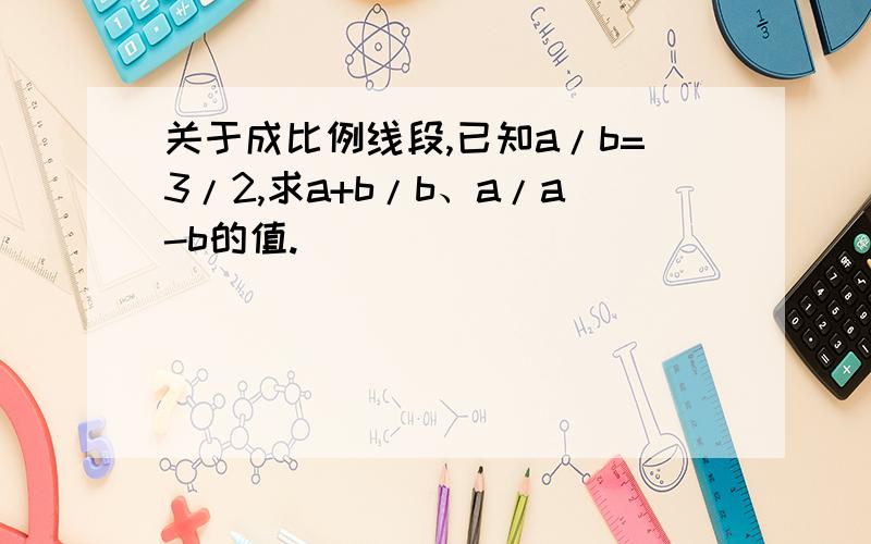 关于成比例线段,已知a/b=3/2,求a+b/b、a/a-b的值.