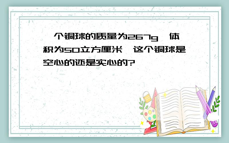 一个铜球的质量为267g,体积为50立方厘米,这个铜球是空心的还是实心的?