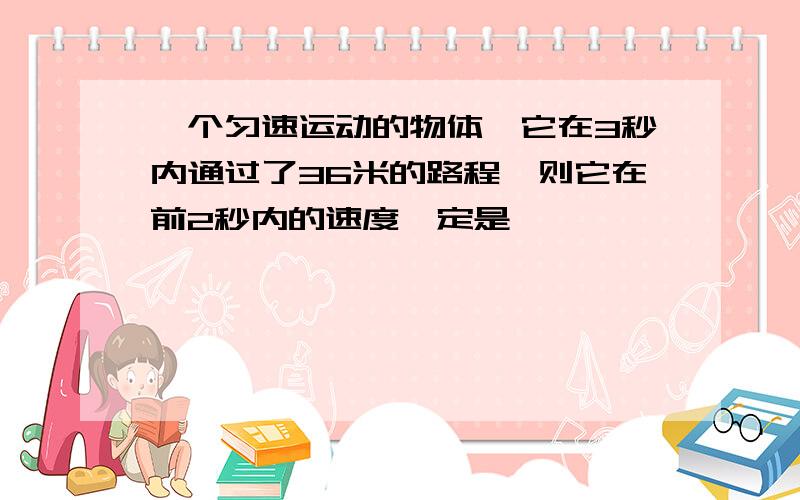 一个匀速运动的物体,它在3秒内通过了36米的路程,则它在前2秒内的速度一定是