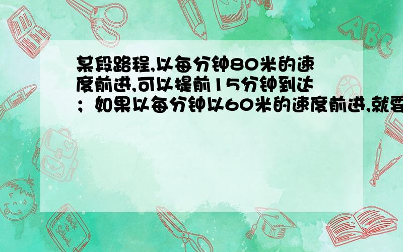 某段路程,以每分钟80米的速度前进,可以提前15分钟到达；如果以每分钟以60米的速度前进,就要迟到5分钟.