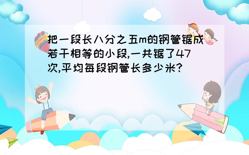 把一段长八分之五m的钢管锯成若干相等的小段,一共锯了47次,平均每段钢管长多少米?