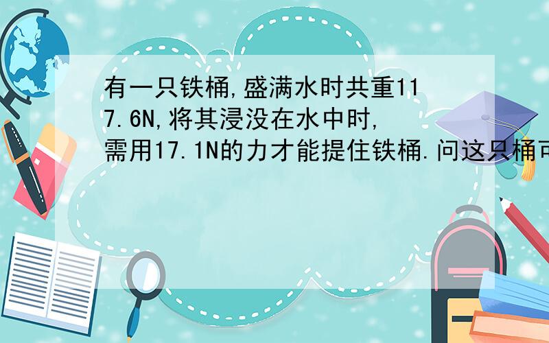 有一只铁桶,盛满水时共重117.6N,将其浸没在水中时,需用17.1N的力才能提住铁桶.问这只桶可以盛多少水铁的密度是7800千克/立方米