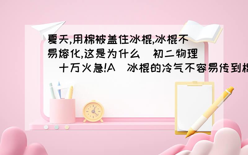 夏天,用棉被盖住冰棍,冰棍不易熔化,这是为什么（初二物理）十万火急!A．冰棍的冷气不容易传到棉被外C．棉被外的温度不容易传给冰棍C．棉被外的热不容易传给冰棍D．以上说法都不对