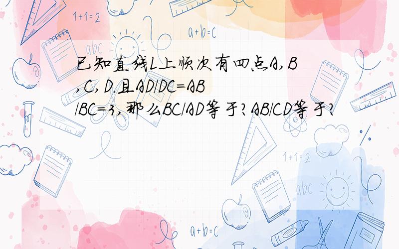 已知直线L上顺次有四点A,B,C,D.且AD/DC＝AB/BC＝3,那么BC/AD等于?AB/CD等于?