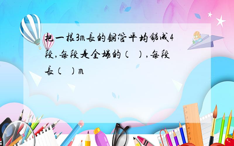 把一根3m长的钢管平均锯成4段,每段是全场的（ ）,每段长（ ）m