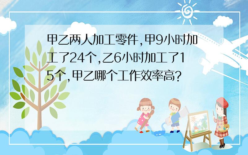 甲乙两人加工零件,甲9小时加工了24个,乙6小时加工了15个,甲乙哪个工作效率高?