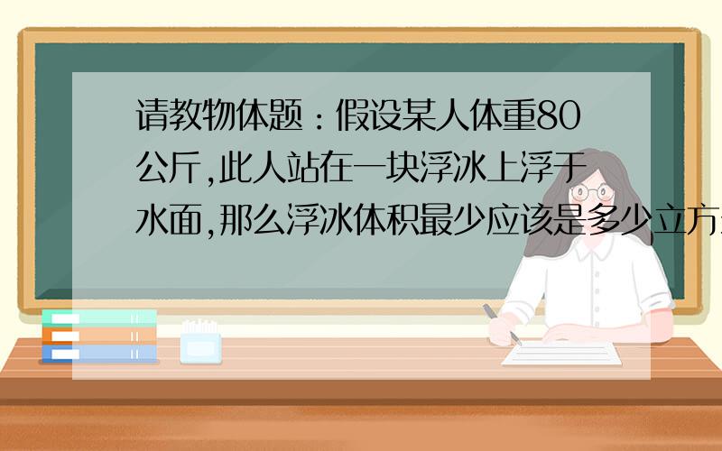 请教物体题：假设某人体重80公斤,此人站在一块浮冰上浮于水面,那么浮冰体积最少应该是多少立方米?