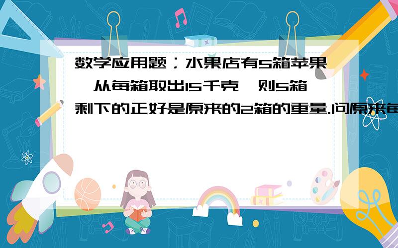 数学应用题；水果店有5箱苹果,从每箱取出15千克,则5箱剩下的正好是原来的2箱的重量.问原来每个箱子有多