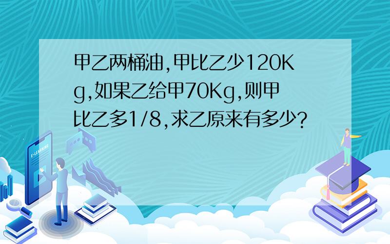 甲乙两桶油,甲比乙少120Kg,如果乙给甲70Kg,则甲比乙多1/8,求乙原来有多少?