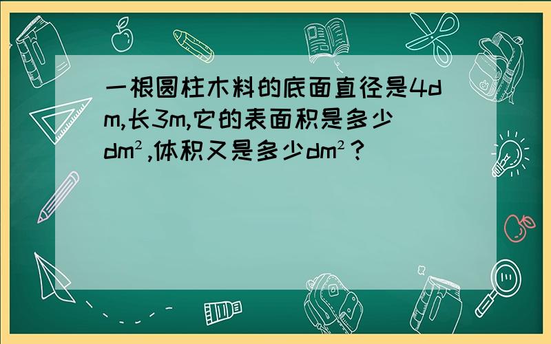 一根圆柱木料的底面直径是4dm,长3m,它的表面积是多少dm²,体积又是多少dm²?