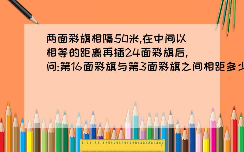 两面彩旗相隔50米,在中间以相等的距离再插24面彩旗后,问:第16面彩旗与第3面彩旗之间相距多少米kuai