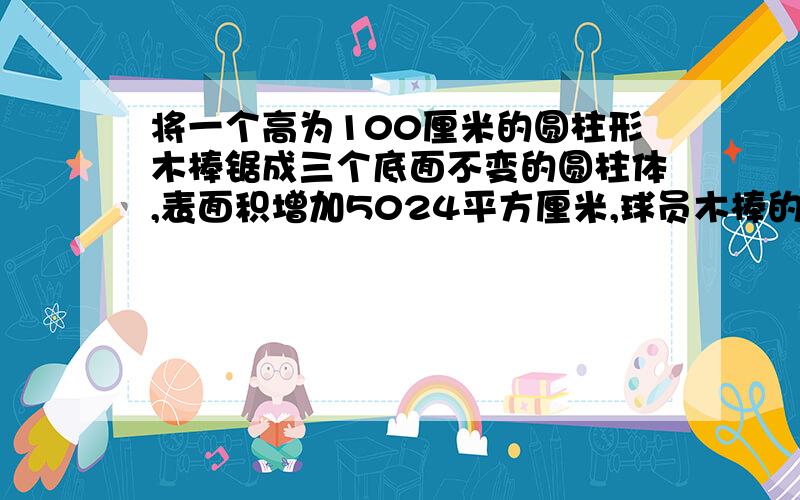 将一个高为100厘米的圆柱形木棒锯成三个底面不变的圆柱体,表面积增加5024平方厘米,球员木棒的体积提示：锯成三段,只要锯两次我要完整的算式