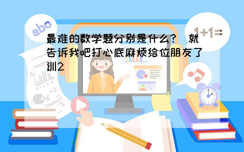 最难的数学题分别是什么?　就告诉我吧打心底麻烦给位朋友了训2