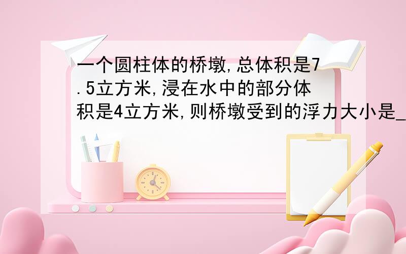 一个圆柱体的桥墩,总体积是7.5立方米,浸在水中的部分体积是4立方米,则桥墩受到的浮力大小是__N.(请写过程)