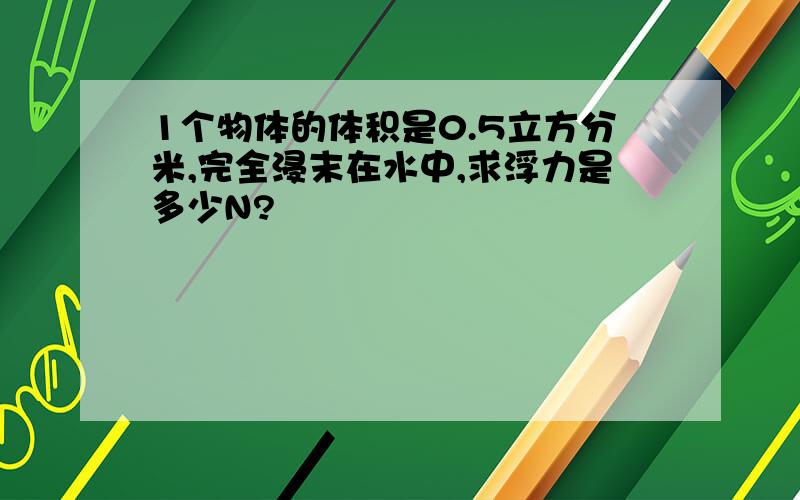 1个物体的体积是0.5立方分米,完全浸末在水中,求浮力是多少N?