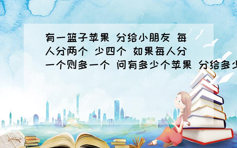 有一篮子苹果 分给小朋友 每人分两个 少四个 如果每人分一个则多一个 问有多少个苹果 分给多少个小朋友!求解答     但不要一元一试方程解  谢谢