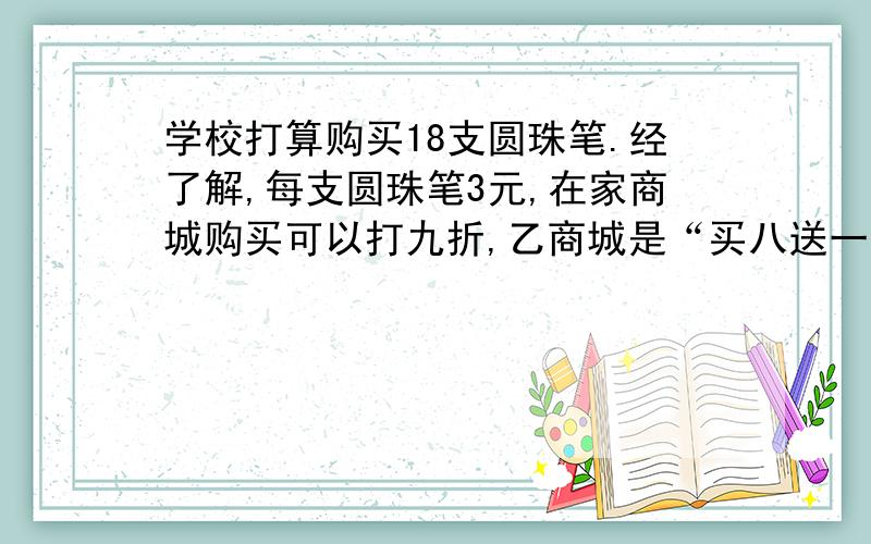 学校打算购买18支圆珠笔.经了解,每支圆珠笔3元,在家商城购买可以打九折,乙商城是“买八送一”,丙商城则是每满100元返还现金10元.到哪家购买比较合适?最少需要多少钱?跪求答案、、、、、