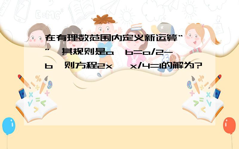 在有理数范围内定义新运算“*”,其规则是a*b=a/2-b,则方程2x* x/4=1的解为?