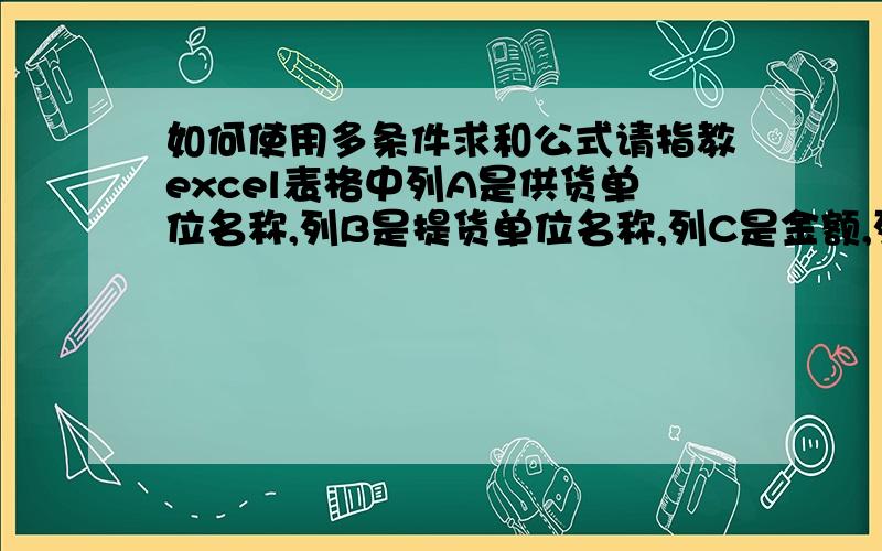 如何使用多条件求和公式请指教excel表格中列A是供货单位名称,列B是提货单位名称,列C是金额,列D是求满足列A和列B两个条件之和,请问这个公式用哪个?如何制表比较方便?我主要想求得和是提