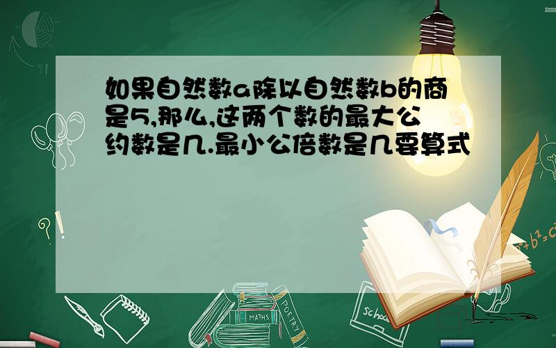 如果自然数a除以自然数b的商是5,那么,这两个数的最大公约数是几.最小公倍数是几要算式